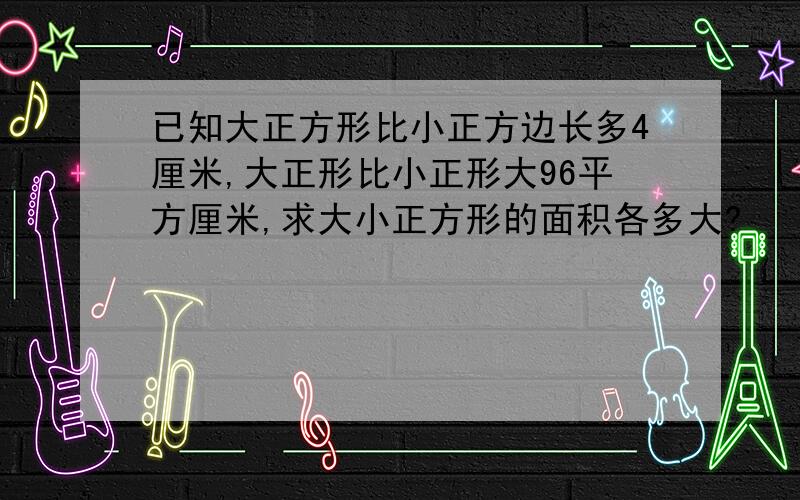 已知大正方形比小正方边长多4厘米,大正形比小正形大96平方厘米,求大小正方形的面积各多大?