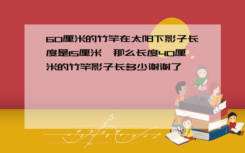 60厘米的竹竿在太阳下影子长度是15厘米,那么长度40厘米的竹竿影子长多少谢谢了,