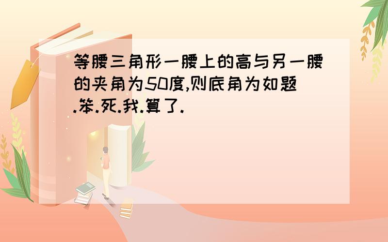 等腰三角形一腰上的高与另一腰的夹角为50度,则底角为如题.笨.死.我.算了.