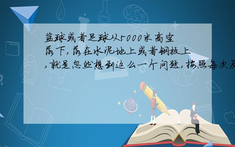 篮球或者足球从5000米高空落下,落在水泥地上或者钢板上,就是忽然想到这么一个问题,按照每次反弹高度是之前的五分之二,那么从五千米落下弹起就是2000米,那要需要多大的力量啊,皮球是不