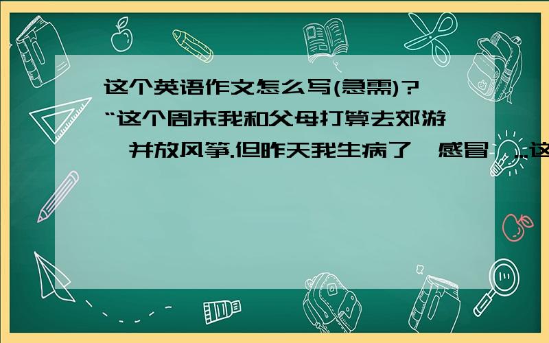 这个英语作文怎么写(急需)?“这个周末我和父母打算去郊游,并放风筝.但昨天我生病了,感冒、...这个英语作文怎么写(急需)?“这个周末我和父母打算去郊游,并放风筝.但昨天我生病了,感冒、