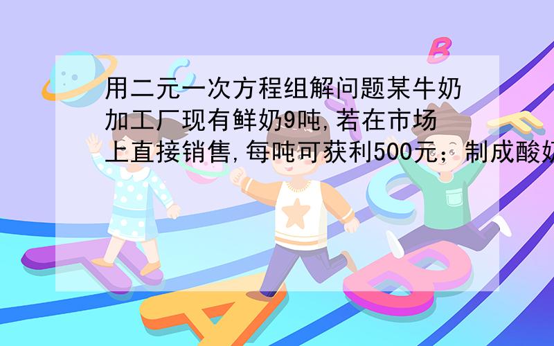 用二元一次方程组解问题某牛奶加工厂现有鲜奶9吨,若在市场上直接销售,每吨可获利500元；制成酸奶销售,每吨可获利1200元；制成奶片销售,每吨可获利2000元.该工厂的生产能力是：如制成酸