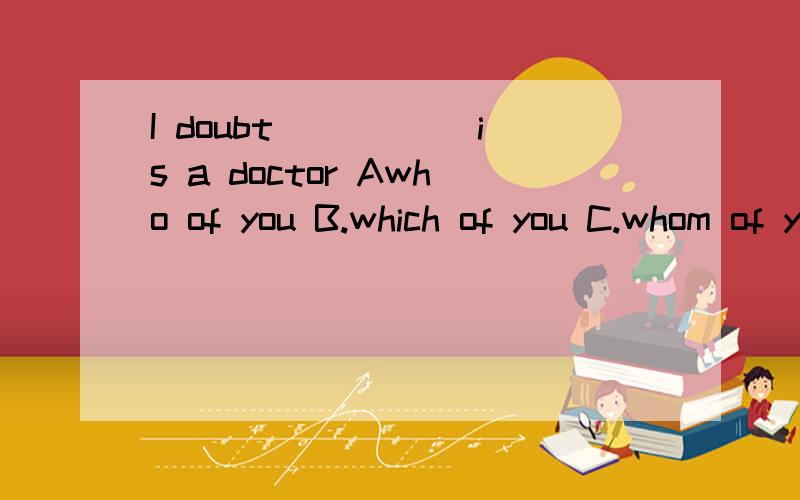 I doubt _____is a doctor Awho of you B.which of you C.whom of you D.whoever of you 我不明白为什么不能用who of you呢?宾语从句中不是可以用who引导的吗?这道题不是指的也是‘人’吗?那为什么还得用which啊 2.It's