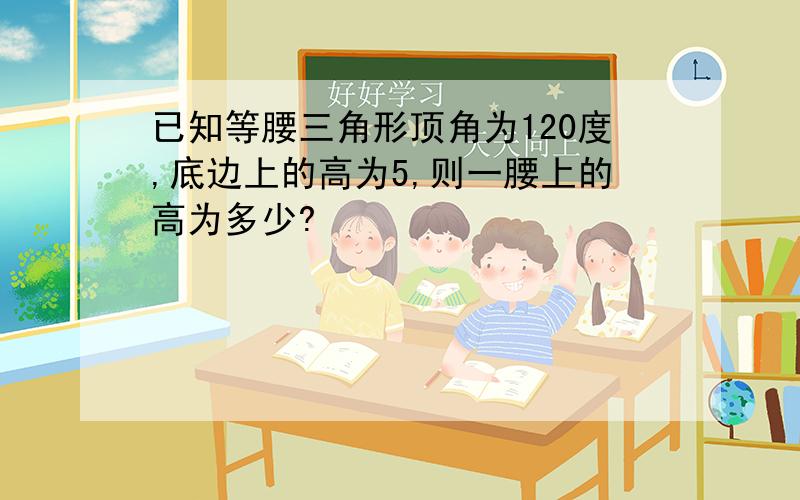 已知等腰三角形顶角为120度,底边上的高为5,则一腰上的高为多少?