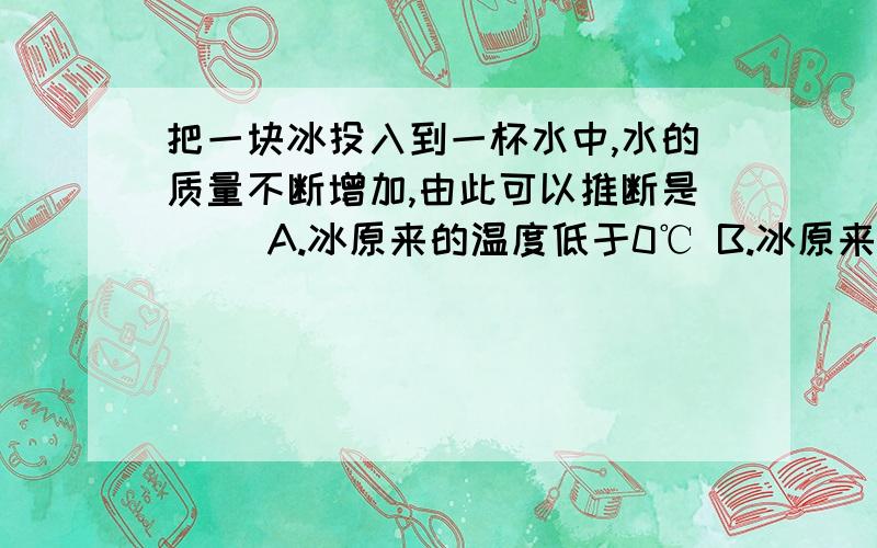 把一块冰投入到一杯水中,水的质量不断增加,由此可以推断是（ ）A.冰原来的温度低于0℃ B.冰原来的温度等于0℃C.冰原来的温度高于0℃ D.以上三种情况均有可能请说明原因 、你要给我一个