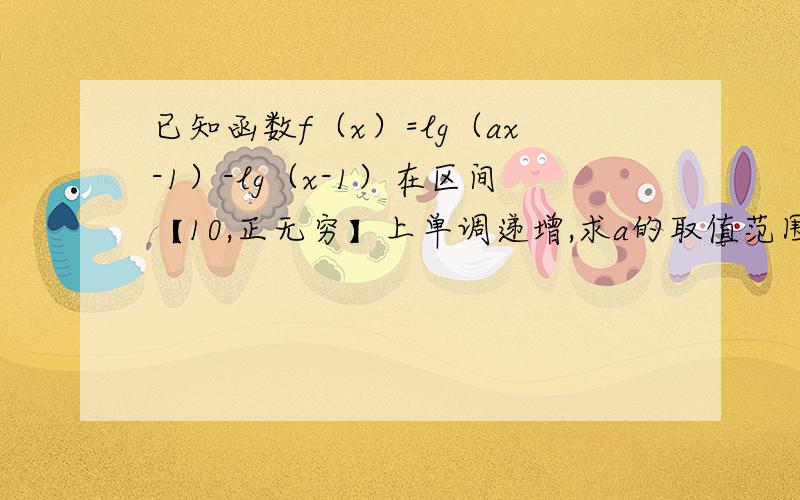 已知函数f（x）=lg（ax-1）-lg（x-1）在区间【10,正无穷】上单调递增,求a的取值范围.