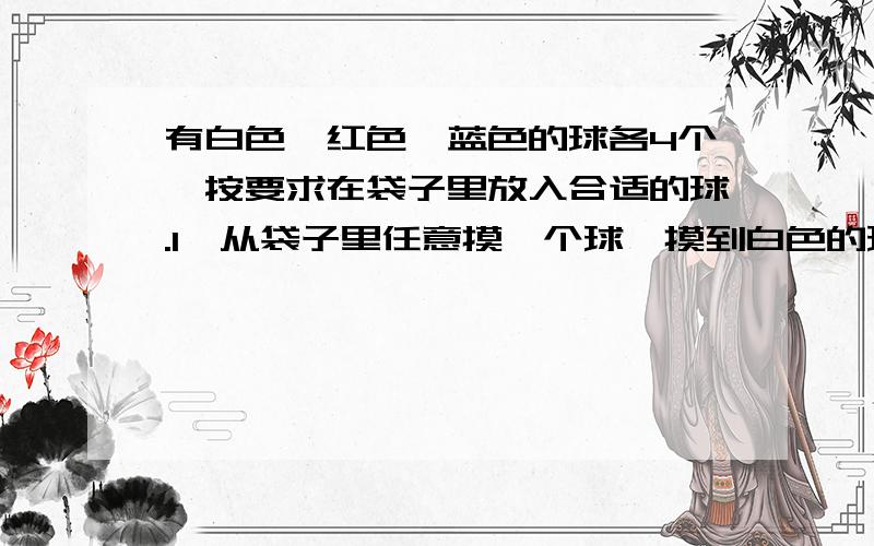 有白色、红色、蓝色的球各4个,按要求在袋子里放入合适的球.1、从袋子里任意摸一个球,摸到白色的球的可能性是4分之1,.该怎么放?2、从袋子里任意摸一个球,不可能摸出蓝色的球,摸到白色球