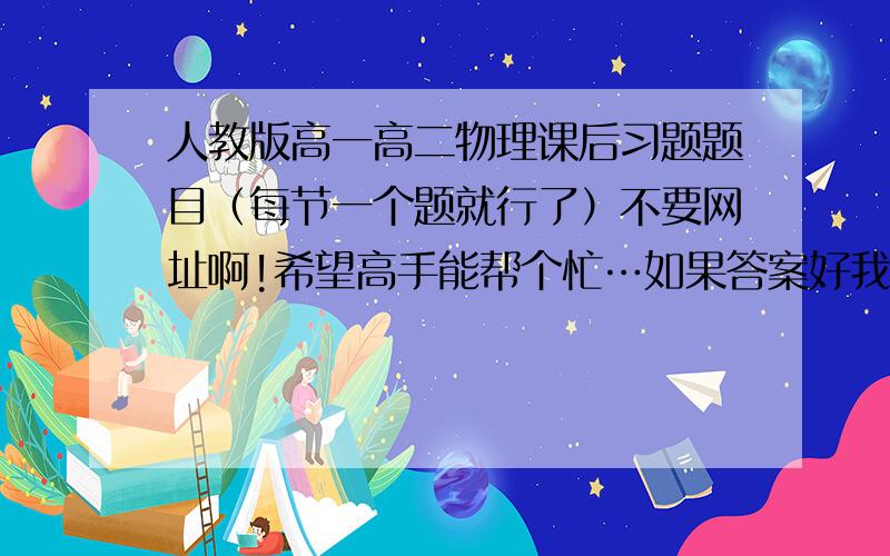 人教版高一高二物理课后习题题目（每节一个题就行了）不要网址啊!希望高手能帮个忙…如果答案好我会追加分的