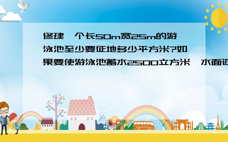 修建一个长50m宽25m的游泳池至少要征地多少平方米?如果要使游泳池蓄水2500立方米,水面还离岸2分米,游泳池应挖多少米深?