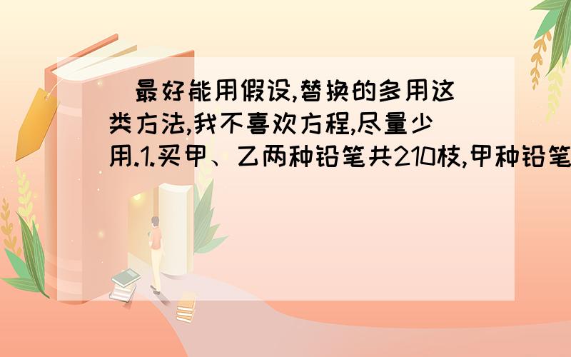 （最好能用假设,替换的多用这类方法,我不喜欢方程,尽量少用.1.买甲、乙两种铅笔共210枝,甲种铅笔每支3角,乙种铅笔每支4角,两种铅笔用去的钱相同,问甲种铅笔买了几支?2.第一小学六年级学