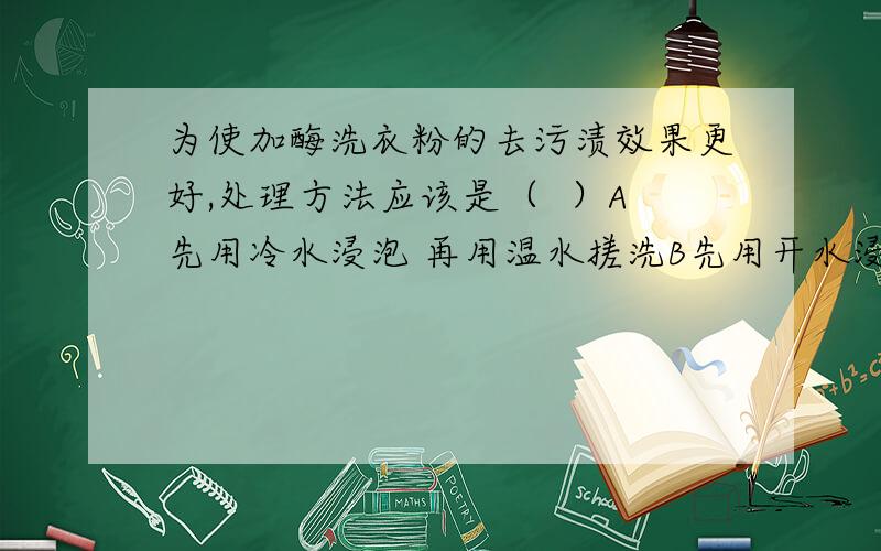 为使加酶洗衣粉的去污渍效果更好,处理方法应该是（  ）A先用冷水浸泡 再用温水搓洗B先用开水浸泡 再用温水搓洗C先用温水浸泡 再用温水搓洗D先用温水浸泡 再用冷水搓洗答案是选C,可是为