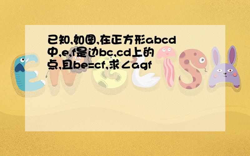 已知,如图,在正方形abcd中,e,f是边bc,cd上的点,且be=cf,求∠agf