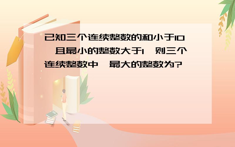 已知三个连续整数的和小于10,且最小的整数大于1,则三个连续整数中,最大的整数为?