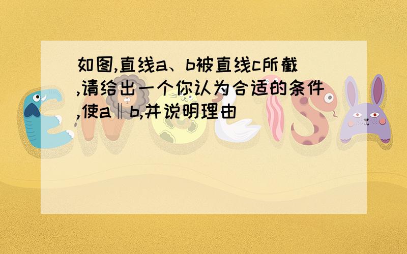 如图,直线a、b被直线c所截,请给出一个你认为合适的条件,使a‖b,并说明理由