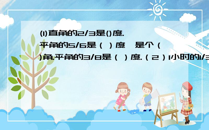 (1)直角的2/3是()度.平角的5/6是（）度,是个（)角.平角的3/8是（）度.（2）1小时的1/3是（）分钟，一小时的5/9是（)分钟。