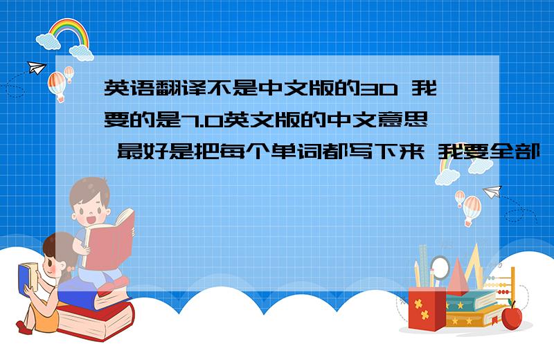 英语翻译不是中文版的3D 我要的是7.0英文版的中文意思 最好是把每个单词都写下来 我要全部 上面的给的太少拉...