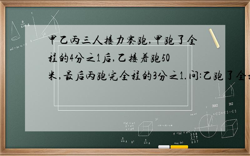 甲乙丙三人接力赛跑,甲跑了全程的4分之1后,乙接着跑50米,最后丙跑完全程的3分之1.问:乙跑了全程的几分之几?接力赛跑全程是多少米?