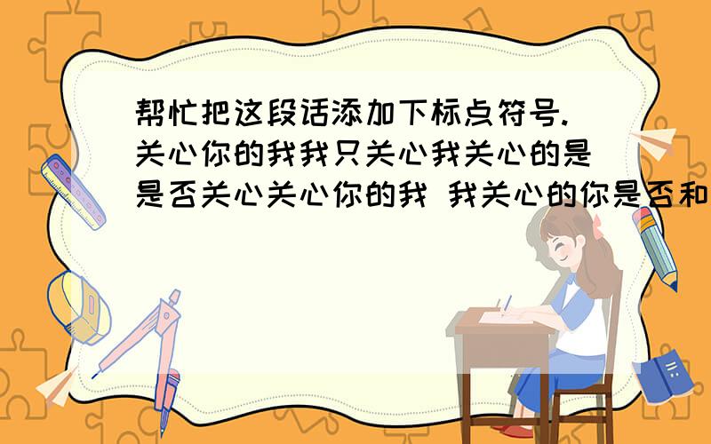 帮忙把这段话添加下标点符号.关心你的我我只关心我关心的是是否关心关心你的我 我关心的你是否和关心你的我我关心我关心你一样在关心关心你的我?