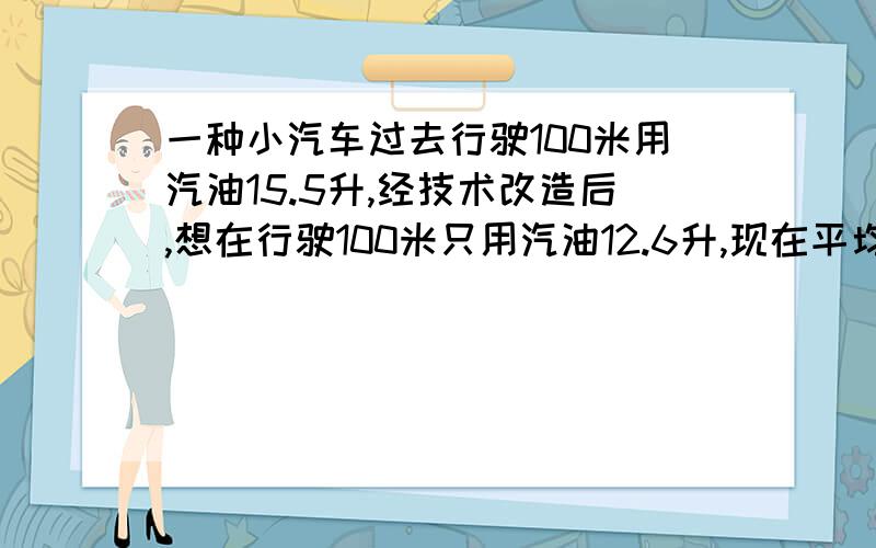 一种小汽车过去行驶100米用汽油15.5升,经技术改造后,想在行驶100米只用汽油12.6升,现在平均每千米比过