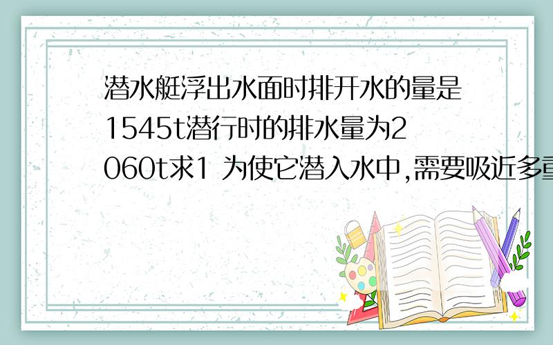 潜水艇浮出水面时排开水的量是1545t潜行时的排水量为2060t求1 为使它潜入水中,需要吸近多重的还水才行?海水的密度1.03×10三次方kg/m32 浮在海面时,艇身在水面以上和水面以下的体积各是多少?