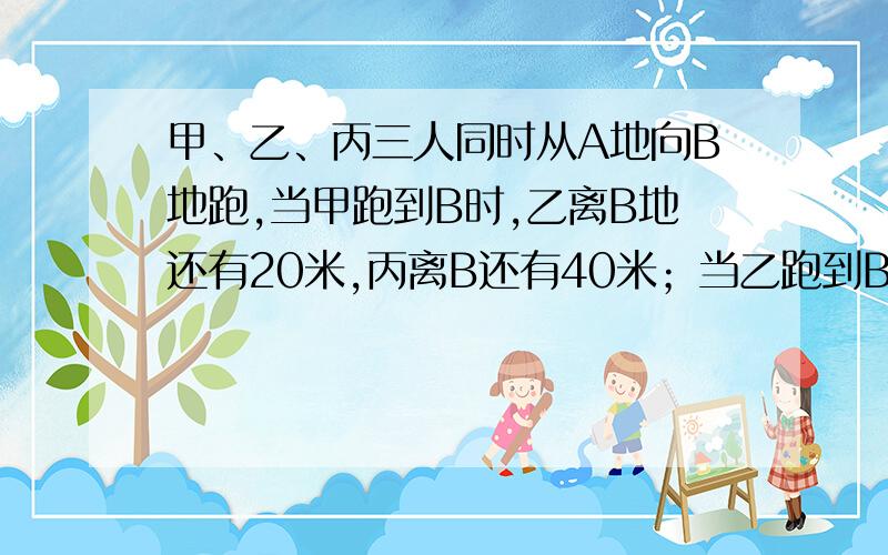 甲、乙、丙三人同时从A地向B地跑,当甲跑到B时,乙离B地还有20米,丙离B还有40米；当乙跑到B时,丙离B地还有24米.A、B两地相距多少米?