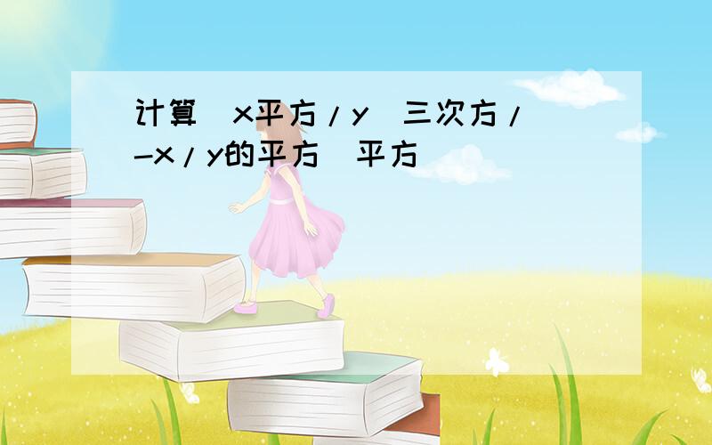 计算(x平方/y)三次方/(-x/y的平方)平方