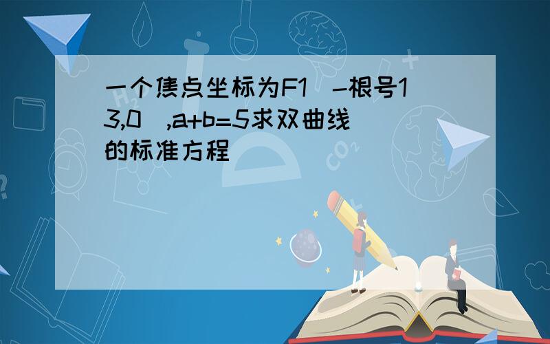 一个焦点坐标为F1(-根号13,0),a+b=5求双曲线的标准方程