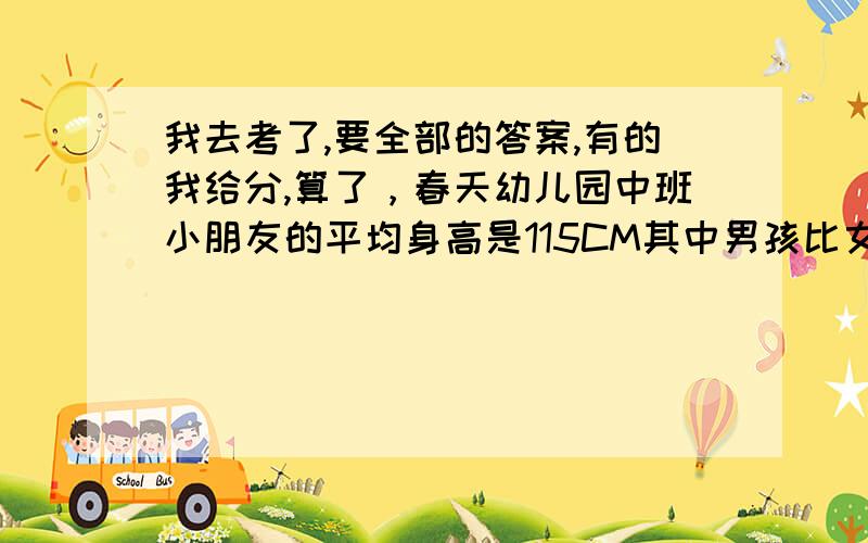 我去考了,要全部的答案,有的我给分,算了，春天幼儿园中班小朋友的平均身高是115CM其中男孩比女孩多五分之一，女孩平均身高比男孩高百分之十，这个班男孩平均身高多少厘米？要发送一