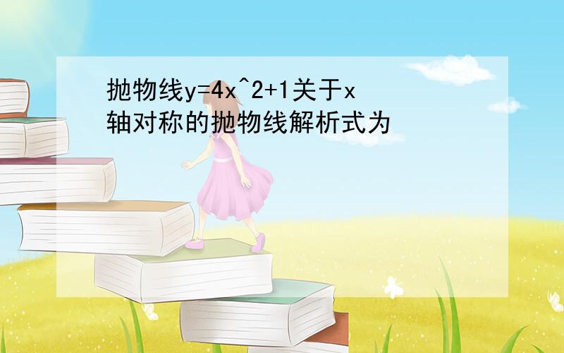 抛物线y=4x^2+1关于x轴对称的抛物线解析式为