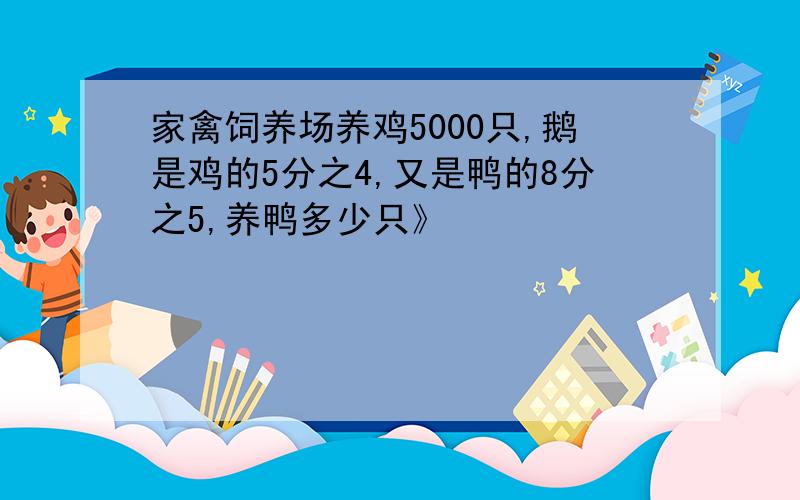 家禽饲养场养鸡5000只,鹅是鸡的5分之4,又是鸭的8分之5,养鸭多少只》