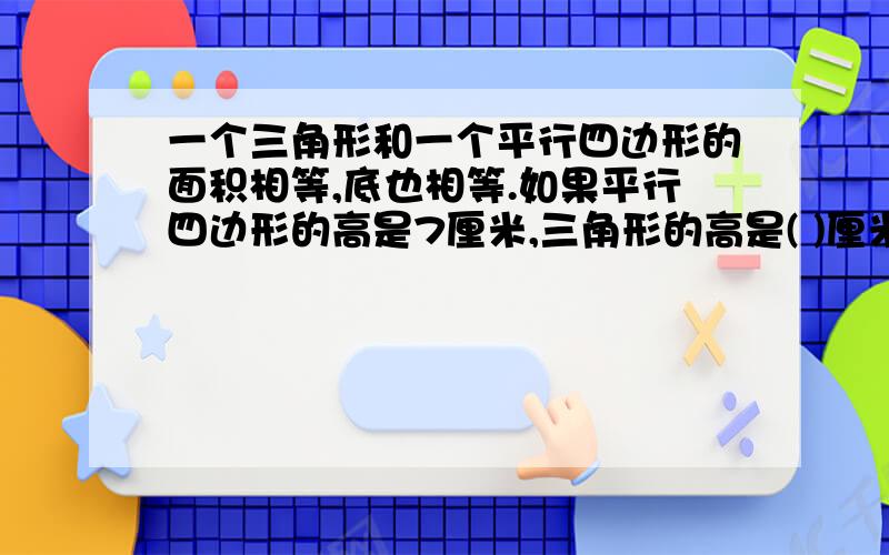 一个三角形和一个平行四边形的面积相等,底也相等.如果平行四边形的高是7厘米,三角形的高是( )厘米