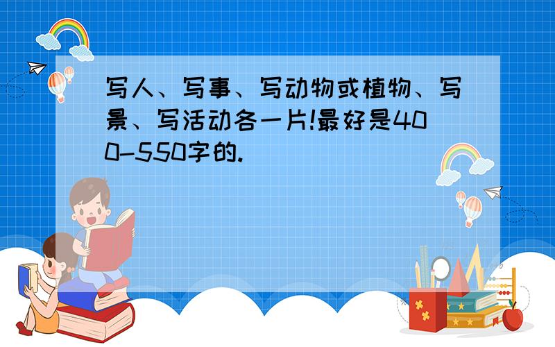 写人、写事、写动物或植物、写景、写活动各一片!最好是400-550字的.