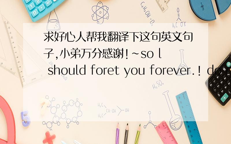 求好心人帮我翻译下这句英文句子,小弟万分感谢!~so l should foret you forever.! do not want tomake mesad!