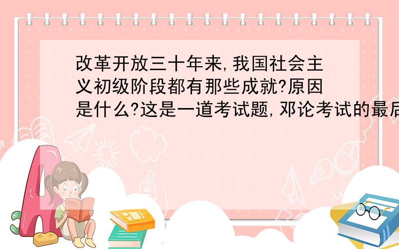 改革开放三十年来,我国社会主义初级阶段都有那些成就?原因是什么?这是一道考试题,邓论考试的最后一题,绞尽脑汁,也没想出准确答案!谁知道正确答案?