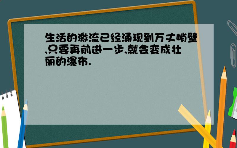 生活的激流已经涌现到万丈峭壁,只要再前进一步,就会变成壮丽的瀑布.