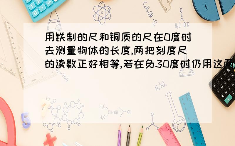 用铁制的尺和铜质的尺在0度时去测量物体的长度,两把刻度尺的读数正好相等,若在负30度时仍用这两把尺去测同一物体的长度,则测出来的结果：A .铁尺较大 B.铜尺较大不管用什么思路 请 写