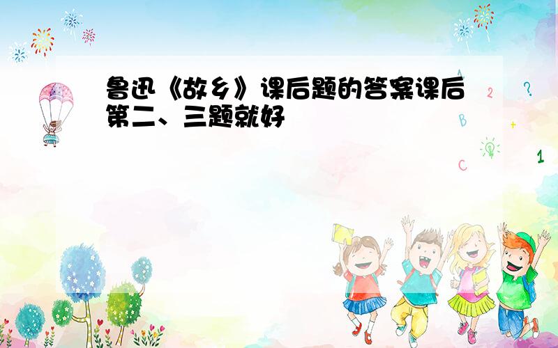 鲁迅《故乡》课后题的答案课后第二、三题就好