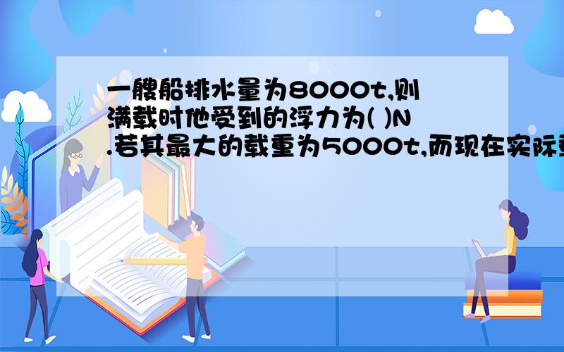 一艘船排水量为8000t,则满载时他受到的浮力为( )N.若其最大的载重为5000t,而现在实际载货4000t,则受到的浮力为( )N?(g取10N/kg)