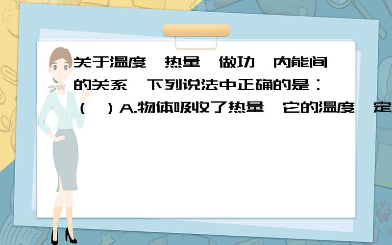 关于温度、热量、做功、内能间的关系,下列说法中正确的是：（ ）A.物体吸收了热量,它的温度一定升高,内能一定增加B.物体的温度升高了,它的内能一定增加,一定吸收了热量C.外界对物体做