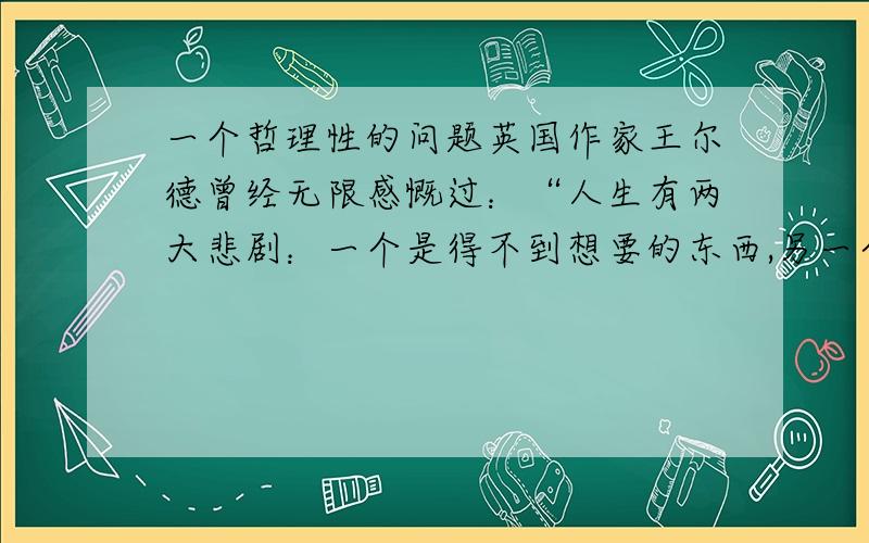 一个哲理性的问题英国作家王尔德曾经无限感慨过：“人生有两大悲剧：一个是得不到想要的东西,另一个是得到了想要的东西.”我对前者理解,但却对后者说法有些疑惑,若真有理,定当重谢!