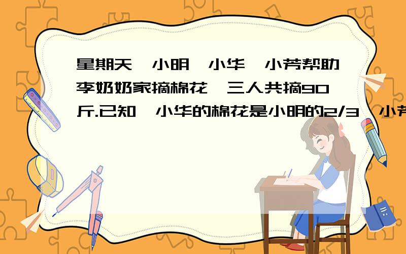 星期天,小明、小华、小芳帮助李奶奶家摘棉花,三人共摘90斤.已知,小华的棉花是小明的2/3,小芳、小华的斤数之比为1:2,求三个各摘多少斤