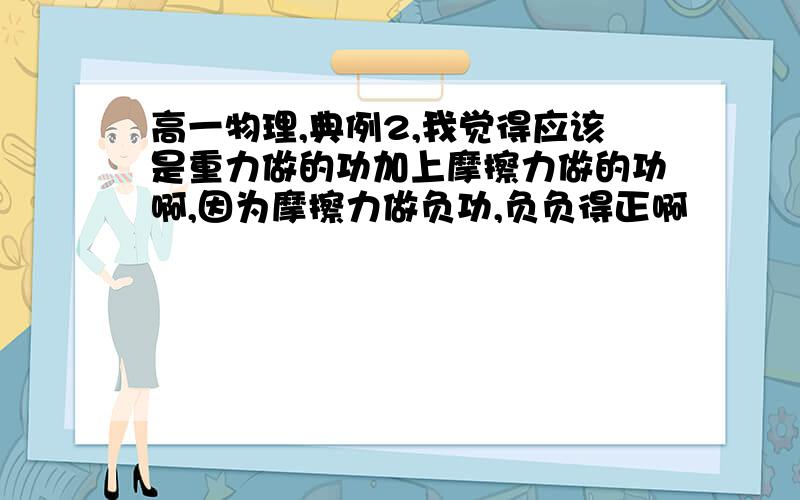 高一物理,典例2,我觉得应该是重力做的功加上摩擦力做的功啊,因为摩擦力做负功,负负得正啊