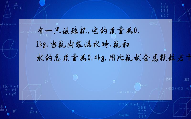 有一只玻璃杯,它的质量为0.1kg,当瓶内装满水时,瓶和水的总质量为0.4kg,用此瓶状金属颗粒若干,瓶和金属的总质量为0.8kg,若再装金属颗粒的瓶中再装水,总质量为0.9kg,求（1）玻璃瓶的容积（2）