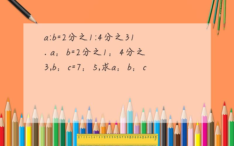 a:b=2分之1:4分之31. a：b=2分之1：4分之3,b：c=7：5,求a：b：c