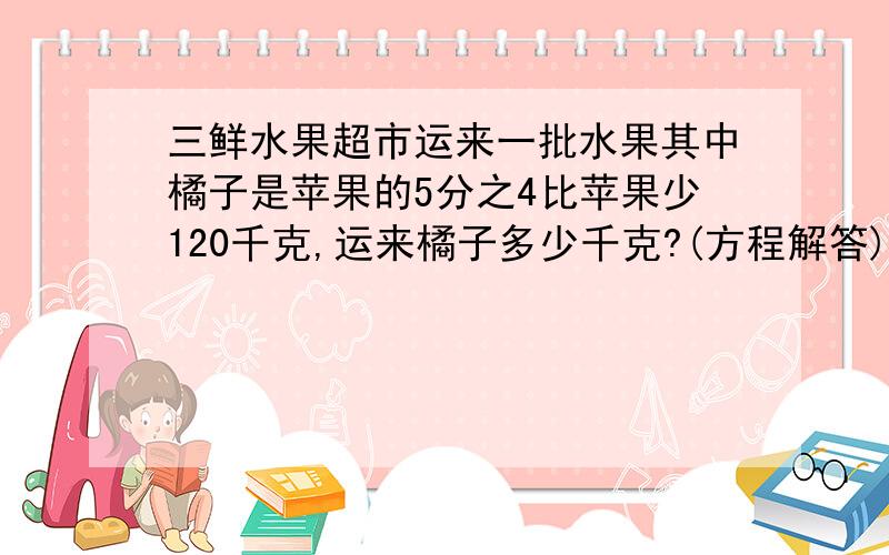 三鲜水果超市运来一批水果其中橘子是苹果的5分之4比苹果少120千克,运来橘子多少千克?(方程解答)