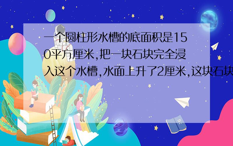 一个圆柱形水槽的底面积是150平方厘米,把一块石块完全浸入这个水槽,水面上升了2厘米,这块石块的体积是多少?一根圆柱形木料,横截面周长是62.8厘米,长3米.1.它的表面积是多少2.它的体积是