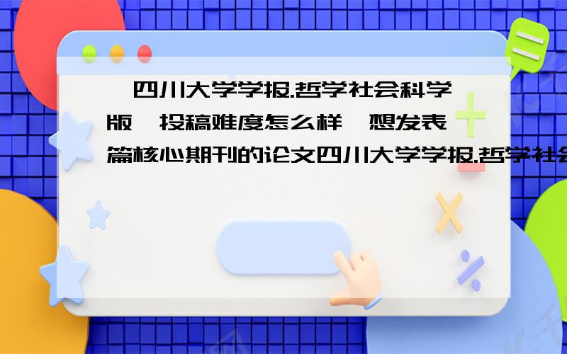 《四川大学学报.哲学社会科学版》投稿难度怎么样,想发表一篇核心期刊的论文四川大学学报.哲学社会科学版