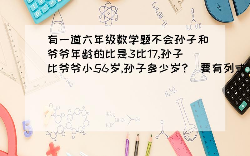 有一道六年级数学题不会孙子和爷爷年龄的比是3比17,孙子比爷爷小56岁,孙子多少岁?（要有列式）