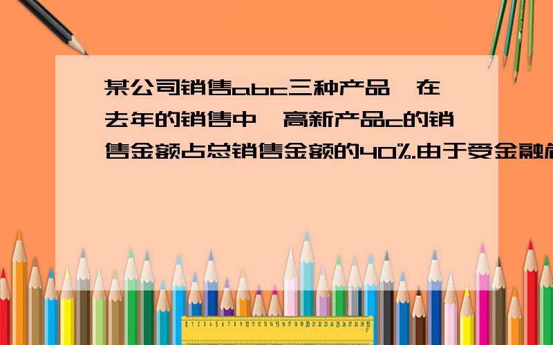 某公司销售abc三种产品,在去年的销售中,高新产品c的销售金额占总销售金额的40%.由于受金融危机的影响,今年ab两种产品的销售金额都将比去年减少百分之20%,因而高新产品c是今年销售的重点.