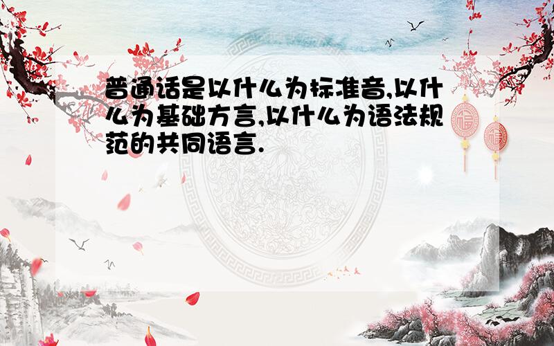 普通话是以什么为标准音,以什么为基础方言,以什么为语法规范的共同语言.